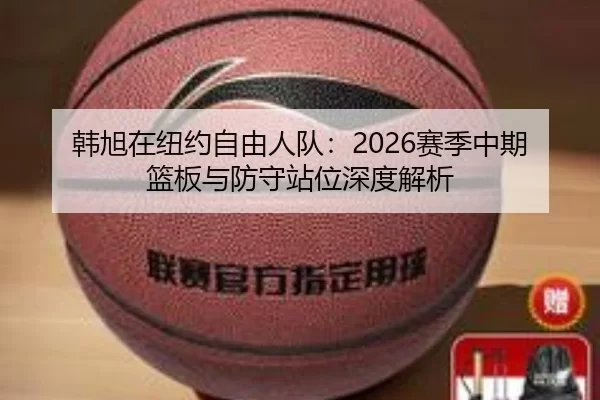 韩旭在纽约自由人队：2026赛季中期篮板与防守站位深度解析