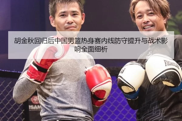 胡金秋回归后中国男篮热身赛内线防守提升与战术影响全面细析