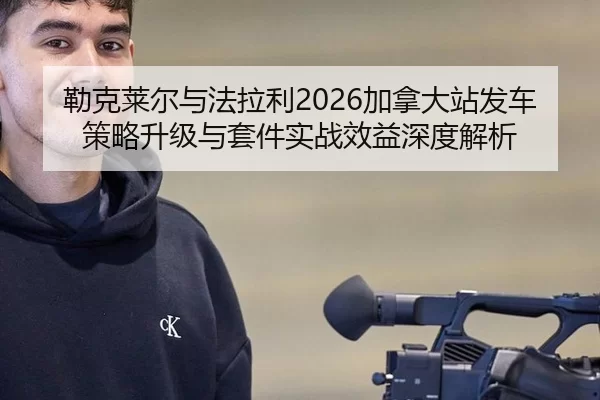 勒克莱尔与法拉利2026加拿大站发车策略升级与套件实战效益深度解析