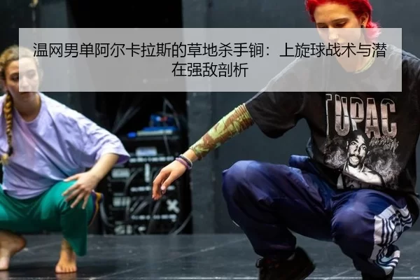 温网男单阿尔卡拉斯的草地杀手锏：上旋球战术与潜在强敌剖析